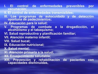 I. El control de enfermedades prevenibles por vacunación; II. El control de enfermedades transmisibles; III. Los programas de autocuidado y de detección oportuna de padecimientos; IV. Educación para la salud; V. Programas de combate a la drogadicción, el alcoholismo y el tabaquismo; VI. Salud reproductiva y planificación familiar; VII. Atención materno infantil; VIII. Salud bucal; IX. Educación nutricional; X. Salud mental; XI. Atención primaria a la salud; XII. Envejecimiento saludable; XIII. Prevención y rehabilitación de pacientes con capacidades disminuidas, 