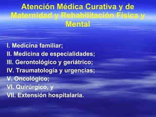 Atención Médica Curativa y de Maternidad y Rehabilitación Física y Mental I. Medicina familiar; II. Medicina de especialidades; III. Gerontológico y geriátrico; IV. Traumatología y urgencias; V. Oncológico; VI. Quirúrgico, y VII. Extensión hospitalaria. 