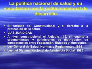 La política nacional de salud y su vinculación con la política nacional de desarrollo El Artículo 4o. Constitucional y el derecho a la protección de la salud. VÍAS JURÍDICAS A nivel constitucional el Artículo 115, en cuanto a ordenamientos y definiciones de distribución de competencias entre Federación, Estados y Municipios. Ley General de Salud, Normas y Reglamentos.1984 Ley del Sistema Nacional de Asistencia Social. 1985  