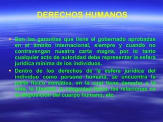 DERECHOS HUMANOS Son las garantías que tiene el gobernado aprobadas en el ámbito internacional, siempre y cuando no contravengan nuestra carta magna, por lo tanto cualquier acto de autoridad debe representar la esfera jurídica mínima de los individuos. Dentro de los derechos de la esfera jurídica del individuo como persona humana, se encuentra la parte físico somática, en la cual tiene derecho a la vida, la libertad, la integridad física, las relaciones co la disposición del cuerpo humano, etc. 