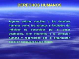 Algunos autores conciben a los derechos humanos como: los atributos y facultades del individuo no concedidos por el poder establecido, sino inherentes a la condición humana y reconocidos por la organización social en cualquiera de sus formas.  DERECHOS HUMANOS 