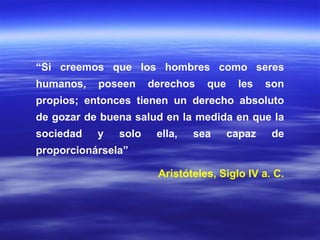 “ Si creemos que los hombres como seres humanos, poseen derechos que les son propios; entonces tienen un derecho absoluto de gozar de buena salud en la medida en que la sociedad y solo ella, sea capaz de proporcionársela”  Aristóteles, Siglo IV a. C. 