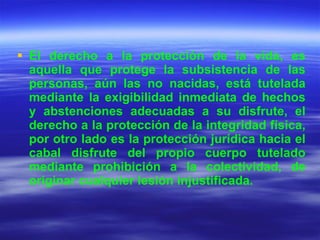 El derecho a la protección de la vida, es aquella que protege la subsistencia de las personas, aún las no nacidas, está tutelada mediante la exigibilidad inmediata de hechos y abstenciones adecuadas a su disfrute, el derecho a la protección de la integridad física, por otro lado es la protección jurídica hacia el cabal disfrute del propio cuerpo tutelado mediante prohibición a la colectividad, de originar cualquier lesión injustificada. 