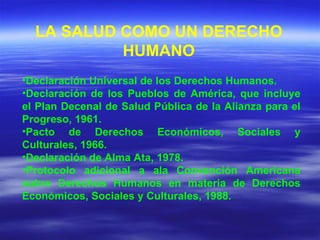 Declaración Universal de los Derechos Humanos. Declaración de los Pueblos de América, que incluye el Plan Decenal de Salud Pública de la Alianza para el Progreso, 1961. Pacto de Derechos Económicos, Sociales y Culturales, 1966. Declaración de Alma Ata, 1978. Protocolo adicional a ala Convención Americana sobre Derechos Humanos en materia de Derechos Económicos, Sociales y Culturales, 1988. LA SALUD COMO UN DERECHO HUMANO 