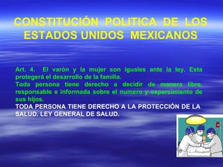 Art. 4.  El varón y la mujer son iguales ante la ley. Esta protegerá el desarrollo de la familia. Toda persona tiene derecho a decidir de manera libre, responsable e informada sobre el numero y esparcimiento de sus hijos. TODA PERSONA TIENE DERECHO A LA PROTECCIÓN DE LA  SALUD. LEY GENERAL DE SALUD. CONSTITUCIÓN  POLITICA  DE  LOS ESTADOS UNIDOS  MEXICANOS 