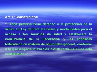 Art. 4° Constitucional “ ...Toda persona tiene derecho a la protección de la salud. La Ley definirá las bases y modalidades para el acceso a los servicios de salud y establecerá la concurrencia de la Federación y las entidades federativas en materia de salubridad general, conforme a lo que dispone la fracción XVI del artículo 73 de ésta constitución...” 