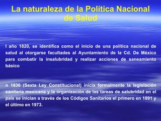 La naturaleza de la Política Nacional de Salud El año 1820, se identifica como el inicio de una política nacional de salud al otorgarse facultades al Ayuntamiento de la Cd. De México para combatir la insalubridad y realizar acciones de saneamiento básico En 1836 (Sexta Ley Constitucional) inicia formalmente la legislación sanitaria mexicana y la organización de las tareas de salubridad en el país se inician a través de los Códigos Sanitarios el primero en 1891 y el último en 1973. 