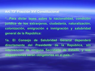 Art. 73° Fracción XVI Constitucional “ ...Para dictar leyes sobre la nacionalidad, condición jurídica de los extranjeros, ciudadanía, naturalización, colonización, emigración e inmigración y salubridad general de la República: 1a. El Consejo de Salubridad General dependerá directamente del Presidente de la República, sin intervención de ninguna Secretaria de Estado, y sus disposiciones serán obligatorias en el país...” 