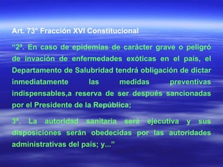 Art. 73° Fracción XVI Constitucional “ 2ª. En caso de epidemias de carácter grave o peligró de invación de enfermedades exóticas en el país, el Departamento de Salubridad tendrá obligación de dictar inmediatamente las medidas preventivas indispensables,a reserva de ser después sancionadas por el Presidente de la República; 3ª. La autoridad sanitaria será ejecutiva y sus disposiciones serán obedecidas por las autoridades administrativas del país; y...” 