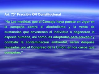 Art. 73° Fracción XVI Constitucional “ 4a Las medidas que el Consejo haya puesto en vigor en la campaña contra el alcoholismo y la venta de sustancias que envenenan al individuo o degeneran la especie humana, así como las adoptadas para prevenir y combatir la contaminación ambiental, serán después revisadas por el Congreso de la Unión, en los casos que competan;” 