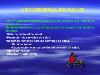 Art. 4. Constitucional toda persona tiene derecho a la protección de la  salud.  Establece las bases y modalidades para el acceso a los servicios de salud. Sistema nacional de salud. Prestación de servicios de salud. Recursos humanos para los servicios de salud. Servicio social. Capacitación y actualización del personal de salud. Atención medica. CONAMED. ART. (259) LEY GENERAL DE SALUD 
