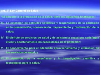 Art. 2° Ley General de Salud “ El derecho a la protección de la salud, tiene las siguientes finalidades: La extensión de actitudes solidarias y responsables de la población en la preservación, conservación, mejoramiento y restauración de la salud; El disfrute de servicios de salud y de asistencia social que satisfagan eficaz y oportunamente las necesidades de la población; El conocimiento para el adecuado aprovechamiento y utilización de los servicios de salud; y El desarrollo de la enseñanza y la investigación científica y tecnológica para la salud.” 