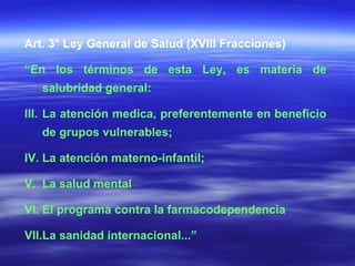 Art. 3° Ley General de Salud (XVIII Fracciones) “ En los términos de esta Ley, es materia de salubridad general: La atención medica, preferentemente en beneficio de grupos vulnerables; La atención materno-infantil; La salud mental El programa contra la farmacodependencia La sanidad internacional...” 