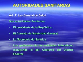 Art. 4° Ley General de Salud Son autoridades Sanitarias: El presidente de la República; El Consejo de Salubridad General; La Secretaría de Salud; y Los gobiernos de las entidades federativas, incluyendo el del Gobierno del Distrito Federal. AUTORIDADES SANITARIAS 