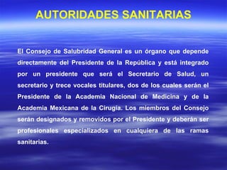 El Consejo de Salubridad General es un órgano que depende directamente del Presidente de la República y está integrado por un presidente que será el Secretario de Salud, un secretario y trece vocales titulares, dos de los cuales serán el Presidente de la Academia Nacional de Medicina y de la Academia Mexicana de la Cirugía. Los miembros del Consejo serán designados y removidos por el Presidente y deberán ser profesionales especializados en cualquiera de las ramas sanitarias. AUTORIDADES SANITARIAS 