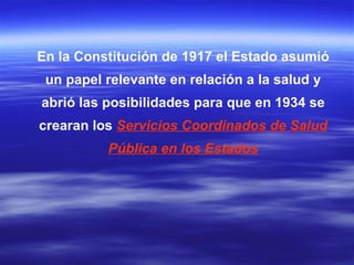 En la Constitución de 1917 el Estado asumió un papel relevante en relación a la salud y abrió las posibilidades para que en 1934 se crearan los  Servicios Coordinados de Salud Pública en los Estados 