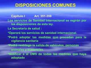 DISPOSICIONES COMUNES Capítulo I  Art. 351-359 Los servicios de Sanidad Internacional se regirán por las disposiciones de esta ley. La Secretaría de salud : *Operará los servicios de sanidad internacional. *Podrá adoptar las medidas que procedan para la vigilancia sanitaria *Podrá restringir la salida de vehículos, personas animales y sustancias. *Notificar a al OMS de todas las medidas que haya adoptado 