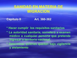 SANIDAD EN MATERIA DE MIGRACIÓN Capítulo II  Art. 360-362 * Hacer cumplir  los requisitos sanitarios * La autoridad sanitaria, someterá a examen médico a cualquier persona que pretenda ingresar a territorio nacional. * Determinar quienes quedan bajo vigilancia y aislamiento  