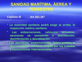 SANIDAD MARÍTIMA, ÁEREA Y TERRESTRE Capítulo III  Art 363-367 * La autoridad sanitaria podrá exigir al arribo, la inspección médico sanitaria. * Las embarcaciones, vehículos terrestres, aeronaves se someterán a desinfección, desinfectación y desratización. * Las aeronaves, embarcaciones, deben portara la documentación sanitaria exigida por los tratados y convenciones internacionales. 