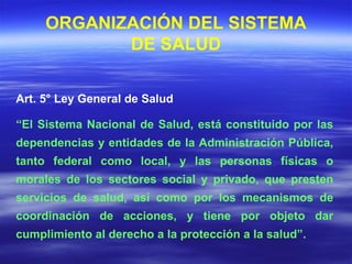 Art. 5° Ley General de Salud  “ El Sistema Nacional de Salud, está constituido por las dependencias y entidades de la Administración Pública, tanto federal como local, y las personas físicas o morales de los sectores social y privado, que presten servicios de salud, así como por los mecanismos de coordinación de acciones, y tiene por objeto dar cumplimiento al derecho a la protección a la salud”. ORGANIZACIÓN DEL SISTEMA DE SALUD 