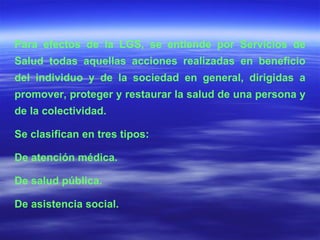 Para efectos de la LGS, se entiende por Servicios de Salud todas aquellas acciones realizadas en beneficio del individuo y de la sociedad en general, dirigidas a promover, proteger y restaurar la salud de una persona y de la colectividad.  Se clasifican en tres tipos: De atención médica. De salud pública. De asistencia social. 
