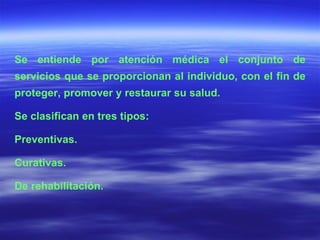 Se entiende por atención médica el conjunto de servicios que se proporcionan al individuo, con el fin de proteger, promover y restaurar su salud.  Se clasifican en tres tipos: Preventivas. Curativas. De rehabilitación. 