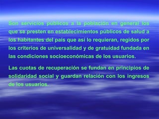 Son servicios públicos a la población en general los que se presten en establecimientos públicos de salud a los habitantes del país que así lo requieran, regidos por los criterios de universalidad y de gratuidad fundada en las condiciones socioeconómicas de los usuarios. Las cuotas de recuperación se fundan en principios de solidaridad social y guardan relación con los ingresos de los usuarios. 