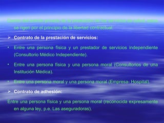Dentro del ámbito privado de la prestación de los servicios de salud, estos se rigen por el principio de la libertad contractual: Contrato de la prestación de servicios: Entre una persona física y un prestador de servicios independiente (Consultorio Médico Independiente). Entre una persona física y una persona moral (Consultorios de una Institución Médica). Entre una persona moral y una persona moral (Empresa- Hospital). Contrato de adhesión: Entre una persona física y una persona moral (reconocida expresamente en alguna ley, p.e. Las aseguradoras). 