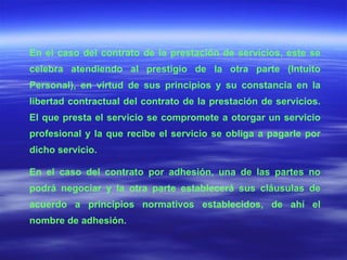 En el caso del contrato de la prestación de servicios, este se celebra atendiendo al prestigio de la otra parte (Intuito Personal), en virtud de sus principios y su constancia en la libertad contractual del contrato de la prestación de servicios. El que presta el servicio se compromete a otorgar un servicio profesional y la que recibe el servicio se obliga a pagarle por dicho servicio. En el caso del contrato por adhesión, una de las partes no podrá negociar y la otra parte establecerá sus cláusulas de acuerdo a principios normativos establecidos, de ahí el nombre de adhesión. 
