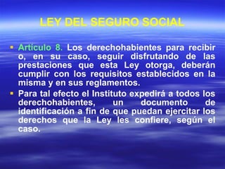 LEY DEL SEGURO SOCIAL Artículo 8.  Los derechohabientes para recibir o, en su caso, seguir disfrutando de las prestaciones que esta Ley otorga, deberán cumplir con los requisitos establecidos en la misma y en sus reglamentos. Para tal efecto el Instituto expedirá a todos los derechohabientes, un documento de identificación a fin de que puedan ejercitar los derechos que la Ley les confiere, según el caso. 