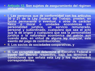 Artículo 12.  Son sujetos de aseguramiento del régimen obligatorio: I. Las personas que de conformidad con los artículos 20 y 21 de la Ley Federal del Trabajo, presten, en forma permanente o eventual, a otras de carácter físico o moral o unidades económicas sin personalidad jurídica, un servicio remunerado, personal y subordinado, cualquiera que sea el acto que le dé origen y cualquiera que sea la personalidad jurídica o la naturaleza económica del patrón aun cuando éste, en virtud de alguna ley especial, esté exento del pago de contribuciones; II. Los socios de sociedades cooperativas, y III. Las personas que determine el Ejecutivo Federal a través del Decreto respectivo, bajo los términos y condiciones que señala esta Ley y los reglamentos correspondientes. 