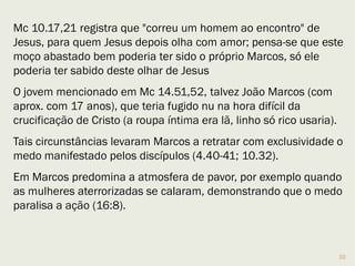 Marcos acompanhou Paulo na 1ª viagem missionária
(At 13.5), deixou-o e voltou para Jerusalém.
Quando Barnabé e Paulo voltaram para Antioquia, após o
Concílio de Jerusalém, Barnabé quis levar Marcos na
nova viagem, Paulo não aceitou pois Marcos já os havia
abandonado anteriormente. (At 15.37-39).
Após essa separação, +/- 50 dC, Marcos sai de cena e só
será citado 10 anos depois, em Roma, com Paulo (Col 4.10),
como sendo “útil para mim no ministério” (2 Tm 4.11).
Nessa época, talvez, tivesse contato com Pedro (1Pe 5.13).
Portanto esteve na Igreja desde o princípio e foi uma
testemunha ativa desde Jerusalém até Roma, entre os anos
30 e 65 DC.
10
 