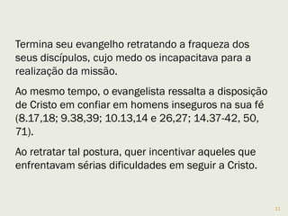 11
Mc 10.17,21 registra que "correu um homem ao encontro" de
Jesus, para quem Jesus olha com amor; infere-se que seja
Marcos, só o autor poderia ter “sentido” o olhar amoroso.
O jovem mencionado em Mc 14.51,52, talvez João Marcos.
Marcos retrata com exclusividade o medo manifestado pelos
discípulos (4.40-41; 10.32).
Em Marcos há uma atmosfera de pavor, por exemplo, quando
cita que as mulheres aterrorizadas se calaram, apresenta o
medo que paralisa a ação (16.8).
Marcos mostra a fraqueza dos discípulos e como o medo os
limitava, mostra a disposição de Cristo ao usar homens
inseguros na sua fé.(8.17,18; 9.38,39; 10.13,14 e 26,27;
14.37-42, 50, 71).
 