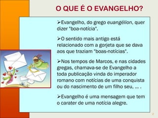 2
O QUE É O EVANGELHO?
Evangelho, do grego euangélion, quer
dizer "boa-notícia".
O sentido mais antigo está relacionado
com a gorjeta que se dava aos que traziam
"boas-notícias".
Nos tempos de Marcos, e nas cidades
gregas, chamava-se de Evangelho a toda
publicação vinda do imperador romano com
notícias de uma conquista, do nascimento
de um filho seu, ... .
Evangelho é uma mensagem que tem o
carater de notícia alegre.
 