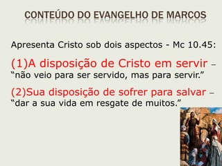 22
Visão geral
 O Evangelho Segundo Marcos é composto por 16 caps.:
 Cap. 1. 1-15: parte introdutória, apresenta Jesus como o
Filho de Deus;
 Cap. 1.16 até 8.26: primeira parte apresenta o que é o
Reino de Deus e o que se deve fazer para participar dele.
 Cap. 8.27 até 13.37: segunda parte os anúncios da paixão;
 Cap. 14 até 16: parte final relata a paixão, morte e
ressurreição de Jesus.
 