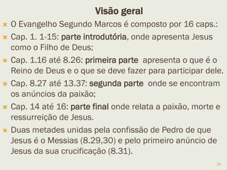 2424
5. Formação de uma nova comunidade – 6.6 ao 8.21
 Envia 12 para evangelizar (sozinho? Não, em duplas) - 6.7
 Narra 7 milagres e educativos 6.41,49;7.29,35;8.6,23;10.52
6. Julgamento de Jesus em Jerusalém - 11.1 ao 13.37
 A maldição sobre a figueira (11.11-14) alude ao fim do
judaísmo por cumprir missão e propósito de Deus.
 A purificação do Templo (11.15-19) alude ao resgate da
relação do homem com Deus.
7. Julgamento de Jesus: paixão, ressurreição e ascensão –
14.1 ao 16.8 (A conclusão 16.9-20 foi acrescentada depois)
 