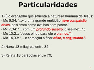 27
O segredo messiânico
Os milagres eram um modo de mostrar às pessoas como
seriam suas vidas se confiassem em Deus.
1.34 “... expulsou muitos demônios; não permitia, porém,
que estes falassem, porque sabiam quem ele era”.
- 1.44 “Olhe, não conte isso a ninguém...”
- 3.11 “Sempre que os espíritos imundos o viam, ... lhes
dava ordens severas para não dizerem quem ele era.”
- 5.43 “...ordens para que não dizerem nada a ninguém ...”
- 7.36 “E ordenou-lhes que não o contassem a ninguém.”
- 8.30 “...os advertiu que não falassem a ninguém ...”
- 9.9 “... Jesus ordenou que não contassem a ninguém ...”
 
