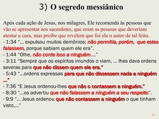 28
Após cada milagre Jesus diz às pessoas que se apresentem
aos sacerdotes, para que atestassem a cura, mas que não
revelassem que fora Ele o autor.
Naquela época a palavra messias (Cristo em grego) indicava
um “ungido” de Deus a libertação do jugo romano, dando-lhe
um caráter político-social, e Jesus não tem este caráter.
E, também, para não fazer disso um espetáculo usando essas
pessoas e os demônios.
Bem diferente de certos lideres religiosos televisivos.
12.40 Não são as longas orações que agradam a Deus, mas sua
autenticidade.
12.44 Significa uma atitude diferente para com os valores da
vida e o lugar de Deus.
 