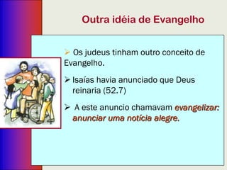 3
Outra idéia de Evangelho
 Os judeus tinham outro conceito de Evangelho.
 Isaías havia anunciado que Deus reinaria (52.7)
 A este anúncio chamavam evangelizar: anunciar o
reinado de Deus (o termo grego significa “governo”
e não “reino”. Um governo espiritual e não
terreno.).
 