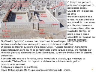 36
O pátio dos " gentios", o maior que circundava todo o templo, nele podiam entrar
também os não hebreus, desse pátio Jesus expulsou os vendilhões.
O edifício do tribunal que condenou Jesus Cristo, "Grande Sinédrio", tinha forma
quase retangular, com 450 m de comprimento e uma largura de 300, era mantido por
ministros (levitas), sacerdotes e Sumo Sacerdotes, que eram divididos em 24 classes
ou famílias.
Acima de tudo estava o Pontífice, cargo hereditário e vitalício, que no tempo do
imperador Tibério César, foi deposto e eleito outro, arbitrariamente, pelos
procuradores romanos.
Acabara a festa para os pontífices.
Havia 480 sinagogas (13.9), que eram o complemento do templo.
O templo era pequeno,
pois nenhuma pessoa do
povo podia entrar.
Dividido em três partes:
no átrio
entravam sacerdotes e
levitas, no santo entrava
um sacerdote duas vezes
por dia para oferecer o
incenso sobre o altar, no
Santo dos Santos, só
podia entrar o sumo
sacerdote por ocasião da
festa da Expiação.
 
