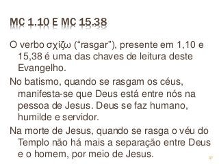 MC 1.10 E MC 15.38
O verbo σχίζω (“rasgar”), presente em 1,10 e
15,38 é uma das chaves de leitura deste
Evangelho.
No batismo, quando se rasgam os céus,
manifesta-se que Deus está entre nós na
pessoa de Jesus. Deus se faz humano,
humilde e servidor.
Na morte de Jesus, quando se rasga o véu do
Templo não há mais a separação entre Deus
e o homem, por meio de Jesus. 37
 