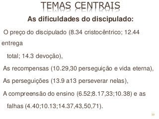39
TEMAS CENTRAIS
As dificuldades do discipulado:
O preço do discipulado (8.34 cristocêntrico; 12.44
entrega
total; 14.3 devoção),
As recompensas (10.29,30 perseguição e vida eterna),
As perseguições (13.9 a13 perseverar nelas),
A compreensão do ensino (6.52;8.17,33;10.38) e as
falhas (4.40;10.13;14.37,43,50,71).
 