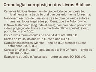Cronologia: composição dos Livros Bíblicos
4
Os textos bíblicos tiveram um longo período de
transmissão oral para posteriormente serem escritos.
Não foram escritos de uma só vez e são obra de vários
autores humanos, inspirados por Deus, seu autor
divino.
O Novo Testamento (segunda aliança), compreende o
período da vida e pregação de Jesus até a morte do
último apóstolo (João, por volta do ano 100).
Os 27 livros foram escritos do ano 51 d.C. até 100 d.C.
As cartas de Paulo: do ano 51 d.C. até o ano 63 d.C.
Os evangelhos Sinóticos: Marcos – ano 65 d.C.; Mateus
e Lucas – entre 70-80 d.C.
As cartas: 1ª, 2ª e 3ª João, Tiago, Judas e a 1ª e 2ª
Pedro – entre 80-90 d.C.
O evangelho de João e Apocalipse – entre 90-100 d.C. 4
 
