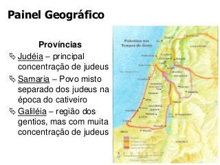 Painel Geográfico
Províncias
Judéia – principal
concentração de judeus
Samaria – Povo misto
separado dos judeus na
época do cativeiro
Galiléia – região dos
gentios, mas com muita
concentração de judeus
 