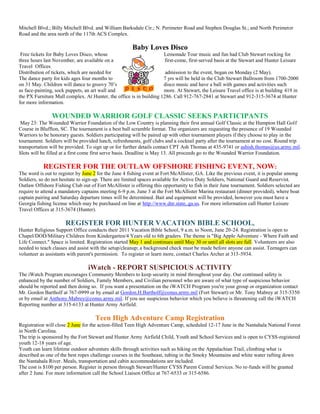 Mitchell Blvd.; Billy Mitchell Blvd. and William Barksdale Cir.; N. Perimeter Road and Stephen Douglas St.; and North Perimeter
Road and the area north of the 117th ACS Complex.

                                                      Baby Loves Disco
 Free tickets for Baby Loves Disco, whose                            Lemonade Tour music and fun had Club Stewart rocking for
three hours last November, are available on a                         first-come, first-served basis at the Stewart and Hunter Leisure
Travel Offices.
Distribution of tickets, which are needed for                         admission to the event, began on Monday (2 May).
The dance party for kids ages four months to                         7 yrs will be held in the Club Stewart Ballroom from 1700-2000
on 31 May. Children will dance to groovy 70’s               and 80’s disco music and have a ball with games and activities such
as face-painting, sock puppets, an art wall and                      more. At Stewart, the Leisure Travel office is at building 419 in
the PX Furniture Mall complex. At Hunter, the office is in building 1286. Call 912-767-2841 at Stewart and 912-315-3674 at Hunter
for more information.

                WOUNDED WARRIOR GOLF CLASSIC SEEKS PARTICIPANTS
 May 23: The Wounded Warrior Foundation of the Low Country is planning their first annual Golf Classic at the Hampton Hall Golf
Course in Bluffton, SC. The tournament is a best ball scramble format. The organizers are requesting the presence of 19 Wounded
Warriors to be honorary guests. Soldiers participating will be paired up with other tournament players if they choose to play in the
tournament. Soldiers will be provided lunch, refreshments, golf clubs and a cocktail party after the tournament at no cost. Round trip
transportation will be provided. To sign up or for further details contact CPT Ash Thomas at 435-9741 or ashish.thomas@us.army.mil.
Slots will be filled at a first come first serve basis. Deadline is May 13. All proceeds go to the Wounded Warrior Foundation.

           REGISTER FOR THE OUTLAW OFFSHORE FISHING EVENT, NOW:
The word is out to register by June 2 for the June 4 fishing event at Fort McAllister, GA. Like the previous event, it is popular among
Soldiers, so do not hesitate to sign-up. There are limited spaces available for Active Duty Soldiers, National Guard and Reservist.
Outlaw Offshore Fishing Club out of Fort McAllister is offering this opportunity to fish in their June tournament. Soldiers selected are
require to attend a mandatory captains meeting 6-9 p.m. June 3 at the Fort McAllister Marina restaurant (dinner provided), where boat
captain pairing and Saturday departure times will be determined. Bait and equipment will be provided, however you must have a
Georgia fishing license which may be purchased on line at http://www.dnr.state,.ga.us. For more information call Hunter Leisure
Travel Offices at 315-3674 (Hunter).

                      REGISTER FOR HUNTER VACATION BIBLE SCHOOL,
Hunter Religious Support Office conducts their 2011 Vacation Bible School, 9 a.m. to Noon, June 20-24. Registration is open to
Chapel/DOD/Military Children from Kindergarten/4 Years old to 6th graders. The theme is "Big Apple Adventure - Where Faith and
Life Connect." Space is limited. Registration started May 1 and continues until May 30 or until all slots are full. Volunteers are also
needed to teach classes and assist with the setup/cleanup; a background check must be made before anyone can assist. Teenagers can
volunteer as assistants with parent's permission. To register or learn more, contact Charles Archer at 315-5934.

                                 iWatch - REPORT SUSPICIOUS ACTIVITY
The iWatch Program encourages Community Members to keep security in mind throughout your day. Our continued safety is
enhanced by the number of Soldiers, Family Members, and Civilian personnel who are aware of what type of suspicious behavior
should be reported and then doing so. If you want a presentation on the iWATCH Program you're your group or organization contact
Mr. Gordon Bartholf at 767-0999 or by email at Gordon.H.Bartholf@conus.army.mil (Fort Stewart) or Mr. Tony Mabrey at 315-5350
or by email at Anthony.Mabrey@conus.army.mil. If you see suspicious behavior which you believe is threatening call the iWATCH
Reporting number at 315-6133 at Hunter Army Airfield.

                                     Teen High Adventure Camp Registration
Registration will close 2 June for the action-filled Teen High Adventure Camp, scheduled 12-17 June in the Nantahala National Forest
in North Carolina.
The trip is sponsored by the Fort Stewart and Hunter Army Airfield Child, Youth and School Services and is open to CYSS-registered
youth 12-18 years of age.
Youth can learn lifetime outdoor adventure skills through activities such as hiking on the Appalachian Trail, climbing what is
described as one of the best ropes challenge courses in the Southeast, tubing in the Smoky Mountains and white water rafting down
the Nantahala River. Meals, transportation and cabin accommodations are included.
The cost is $100 per person. Register in person through Stewart/Hunter CYSS Parent Central Services. No re-funds will be granted
after 2 June. For more information call the School Liaison Office at 767-6533 or 315-6586.
 