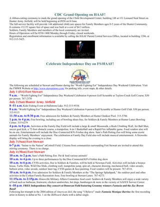 CDC Grand Opening on HAAF!
A ribbon-cutting ceremony to mark the grand opening of the Child Development Center, building 148 at 131 Leonard Neal Street on
Hunter Army Airfield, will be held beginning at 0930 on14 June.
The full-service facility will provide 144 additional child care spaces for Family Members ages 0-5 years of the Hunter Community.
It contains 13,153 square feet of space and was built at a cost of $4.3 million.
Soldiers, Family Members and members of the local community are invited.
Hours of Operation will be 0530-1800 Monday through Friday, closed weekends.
Registration and enrollment information is available by calling the HAAF Parent Central Services Office, located in building 1286, at
912-315-5425.




                                   Celebrate Independence Day on FS/HAAF!




The following are scheduled at Stewart and Hunter during the ―Worth Fighting For‖ Independence Day Weekend Celebration. Visit
the FMWR Website at http://www.stewartmwr.com/ for parking info, event maps, & other details.
July 1 (Fri) Fort Stewart
9 a.m. – ―Worth Fighting For‖ Independence Day Weekend Celebration 4-person Golf Scramble at Taylors Creek Golf Course. $30
per person. 767-2370
July 2 (Sat) Hunter Army Airfield
8 -11 a.m. Kids Fishing Event at Hallstrom Lake. 912-315-9554.
8 a.m. ―Worth Fighting For‖ Independence Day Weekend Celebration 4-person Golf Scramble at Hunter Golf Club. $30 per person.
315-9115
11:30 a.m. to 8:30 p.m. Free admission for Soldiers & Family Members at Hunter Outdoor Pool. 315-5786
1 p.m. to 4 p.m. Free bowling, including use of bowling shoes free, for Soldiers & Family Members at Hunter Lanes Bowling
Center. 315-6279
4 p.m. to 8 p.m. Activities at the Family Day Field will include a large & small Moonwalk, a Rock Climbing Wall, Air Ball Shot,
soccer goal kick, a 72-foot obstacle course, a trampoline, 4-in-1 Basketball and a Rapid Fire inflatable game. Food vendors also will
be on site. Entertainment will include the Disc-Connected K9's Frisbee dog show. Sam’s Path Petting Zoo will bring some exotic
animals for Family Members’ enjoyment. The celebration at Family Day Field also will include musical entertainment. A fireworks
display will bring the evening to a close.
July 3 (Sun) Fort Stewart
6-7 p.m. ―Salute to the Nation‖ atCottrell Field. Citizens from communities surrounding Fort Stewart are invited to attend this
stirring ceremony. There is no charge.
July 4 (Mon) Fort Stewart
10 a.m. to 2 p.m. Sam’s Path Petting Zoo. Pet & feed various animals!
10 a.m. to 4 p.m. Up to three performances by the Disc-Connected K9's Frisbee dog show
10 a.m. to 6 p.m. CYSS activities, free to Soldiers & Families, will be held at Newman Field. Activities will include a bounce
house, Turbo Slide, Wild One Slide, climbing wall, trampoline jump, spin art, character drawing, mechanical bull, video arcade,
balloon artist, video arcade, outdoor laser tag, CYSS games & face-painting. Food vendors will be present. 767-4316.
10 a.m. to 6 p.m. Free admission for Soldiers & Family Members at the ―The Springs Splashpark,‖ the outdoor pool and other
activities in the Corkan Family Recreation Area. Free bowling at Stewart Lanes. 767-4273.
11:15a.m. to 2:15p.m. Hinesville Military Affairs Committee food court: Soldiers & Family Members will enjoy a wide variety
of food such as barbecue, bratwurst, chicken sandwiches, hot dogs, hamburgers & more in the vicinity of AAFES Service Center.
6 -10 p.m. FREE Independence Day concert at Donovan Field featuring Grammy winners Fantasia and the Zac Brown
Band!
Following her triumph in the 2004 edition of American Idol, the song ―I Believe‖ made Fantasia Monique Barrino the first recording
artist in history to debut at No. 1 on the Billboard charts with a debut single.
 