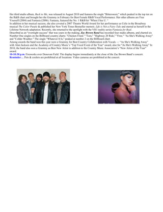 Her third studio album, Back to Me, was released in August 2010 and features the single "Bittersweet," which peaked in the top ten on
the R&B chart and brought her the Grammy in February for Best Female R&B Vocal Performance. Her other albums are Free
Yourself (2004) and Fantasia (2006). Fantasia, featured the No. 1 R&B hit ―When I See U. ―
In addition to her musical success, she also coveted a 2007 Theatre World Award for her performance as Celie in the Broadway
musical The Color Purple & published her New York Times Bestseller memoir, Life is Not a Fairy Tale and starred as herself in the
Lifetime Network adaptation. Recently, she returned to the spotlight with the VH1 reality series Fantasia for Real.
Described as an ―overnight success‖ that was years in the making, Zac Brown Band has recorded four studio albums, and charted six
Number One singles on the Billboard country charts: "Chicken Fried," "Toes," "Highway 20 Ride," "Free," "As She's Walking Away"
and "Colder Weather." The single "Whatever It Is," peaked at number 2 on the Billboard chart.
Among awards the band won this year were a Grammy for Best Country Collaboration with Vocals — ―As She's Walking Away‖
with Alan Jackson and the Academy of Country Music’s ―Top Vocal Event of the Year‖ award, also for "As She's Walking Away‖ In
2010, the band also won a Grammy as Best New Artist in addition to the Country Music Association’s ―New Artist of the Year‖
award.
10-10:30 p.m. Fireworks over Donovan Field. The display begins immediately at the close of the Zac Brown Band’s concert.
Reminder… Pets & coolers are prohibited at all locations. Video cameras are prohibited at the concert.
 