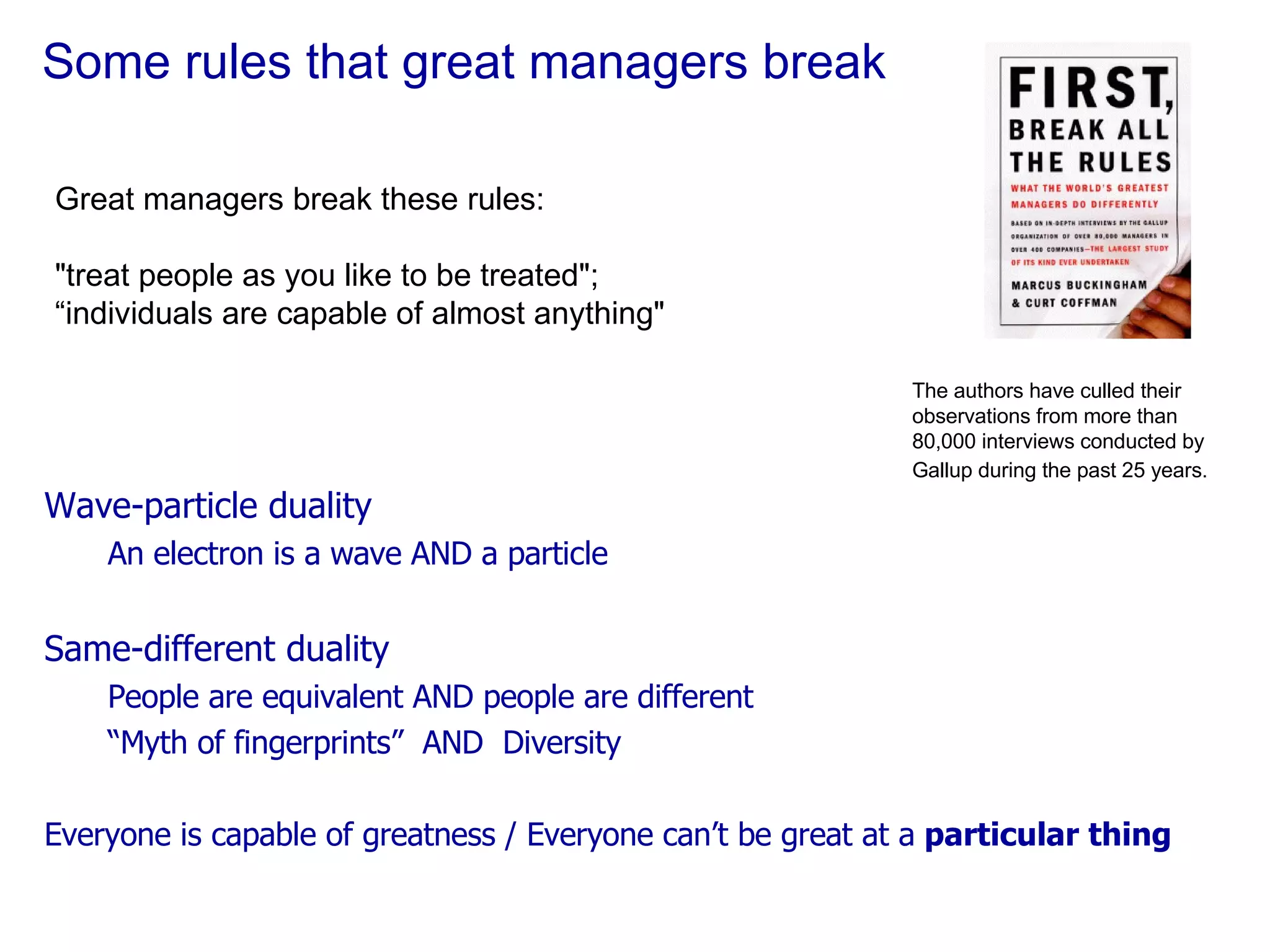 Some rules that great managers break Great managers break these rules: "treat people as you like to be treated";  “ individuals are capable of almost anything" The authors have culled their observations from more than 80,000 interviews conducted by Gallup during the past 25 years.   Wave-particle duality An electron is a wave AND a particle Same-different duality People are equivalent AND people are different “ Myth of fingerprints”  AND  Diversity Everyone is capable of greatness / Everyone can’t be great at a  particular thing 