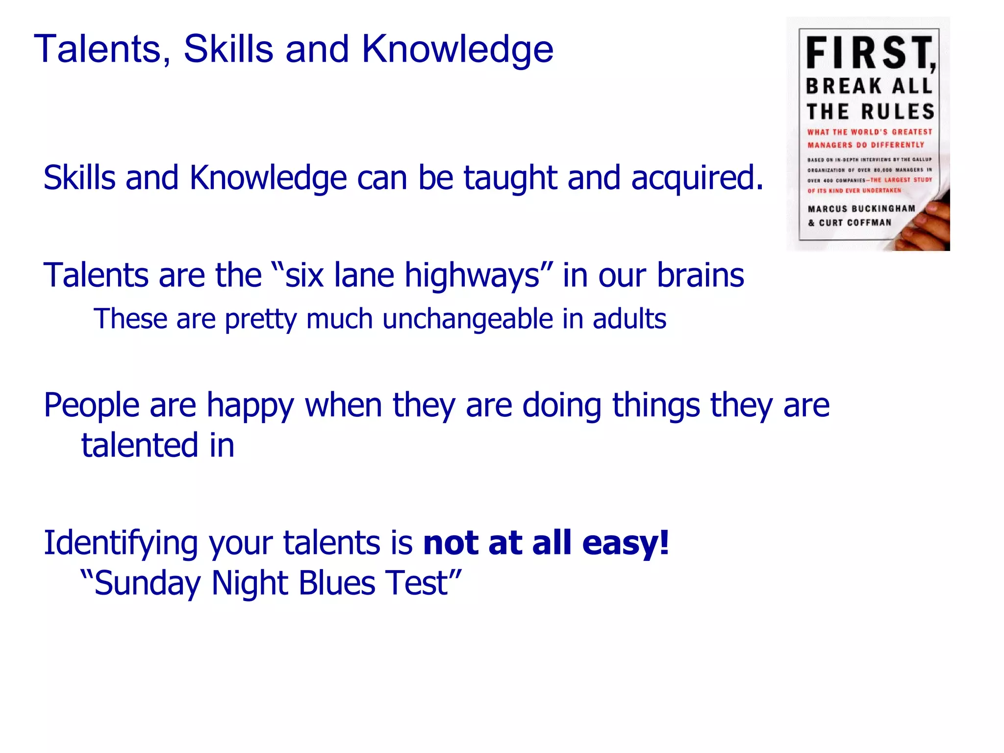 Talents, Skills and Knowledge Skills and Knowledge can be taught and acquired. Talents are the “six lane highways” in our brains These are pretty much unchangeable in adults People are happy when they are doing things they are talented in Identifying your talents is  not at all easy! “Sunday Night Blues Test” 