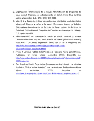 2. Organización Panamericana de la Salud: Administración de programas de
     salud animal. Programa de Adiestramiento en Salud Animal Para América
     Latina. Washington, D.C., OPS, OMS, BID, 1986.
3. Villa, B. J. y Castro, A. J.: Guía para determinar prioridades en el diagnóstico
     situacional. Riesgos y daños a la salud. (Documento interno de trabajo).
     Diplomado en Administración de Servicios de Salud, Instituto de Servicios de
     Salud del Distrito Federal, Dirección de Enseñanza e Investigación, México,
     D.F., agosto de 1988.
4.   Hersch-Martínez MC. Participación Social en Salud: Espacios y Actores
     Determinantes en su Impulso. Salud Pública de México [publicación en línea]
     1992 Nov – Dic [citado septiembre 2008]; Vol. 34 N° 6. Disponible en:
     http://www.monografias.com/trabajos29/participacion-social-
     salud/participacion-social-salud.html
5.   Frenk, J. La Salud Pública de la Población o Hacia una Nueva Salud Pública.
     Publicación   en     Línea      [citado   septiembre   2008];   Disponible   en:
     http://www.lectura.ilce.edu.mx:3000/biblioteca/sites/ciencia/volumen3/ciencia3/
     133/htm/toc.htm
6.   Pan American Health Organization [homepage on the internet]. La Iniciativa
     “La Salud Pública en las Américas” y su razón de ser. Publicación en Línea
     [citado            septiembre             2008];         disponible          en
     http://www.vcampuspaho.org/esp/Pub/SaludPublicaAmericas/pdf/01--1-6.pdf




                             EDUCACIÓN PARA LA SALUD
 